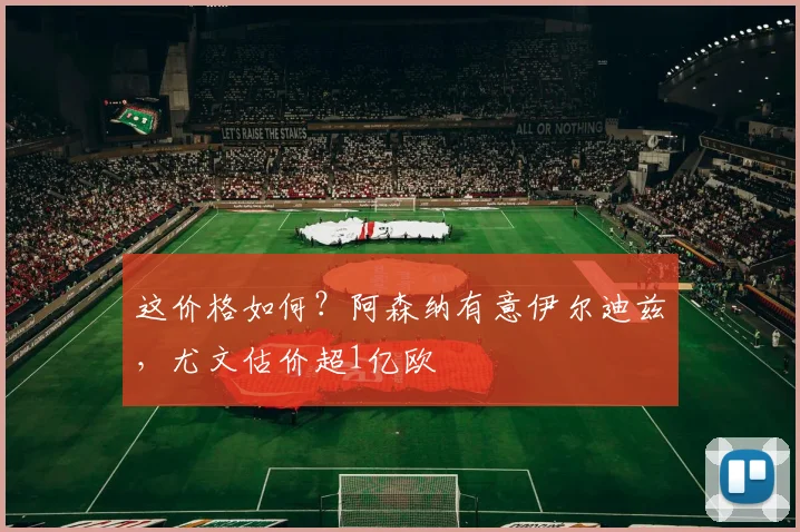 这价格如何？阿森纳有意伊尔迪兹，尤文估价超1亿欧