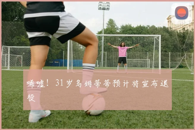 唏嘘！31岁乌姆蒂蒂预计将宣布退役